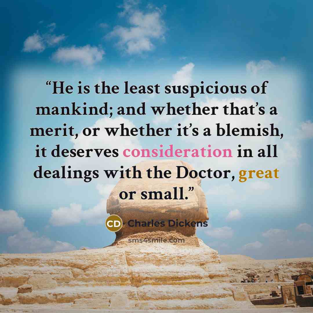 “He is the least suspicious of mankind; and whether that’s a merit, or whether it’s a blemish, it deserves consideration in all dealings with the Doctor, great or small.” quote by Charles Dickens