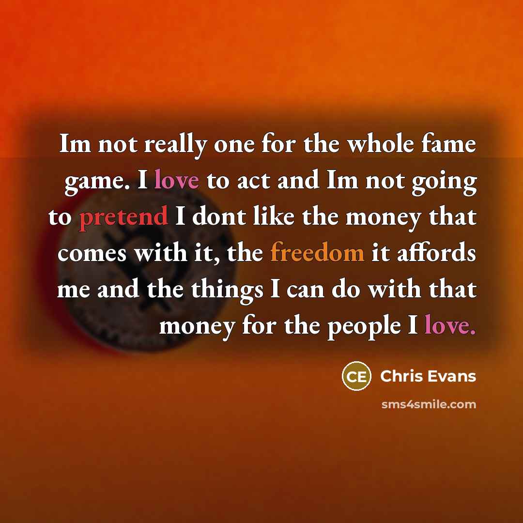 “Im not really one for the whole fame game. I love to act and Im not going to pretend I dont like the money that comes with it, the freedom it affords me and the things I can do with that money for the people I love.” quote by Chris Evans