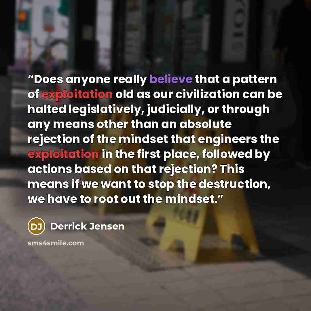 “Does anyone really believe that a pattern of exploitation old as our civilization can be halted legislatively, judicially, or through any means other than an absolute rejection of the mindset that engineers the exploitation in the first place, followed by actions based on that rejection? This…” quote by Derrick Jensen