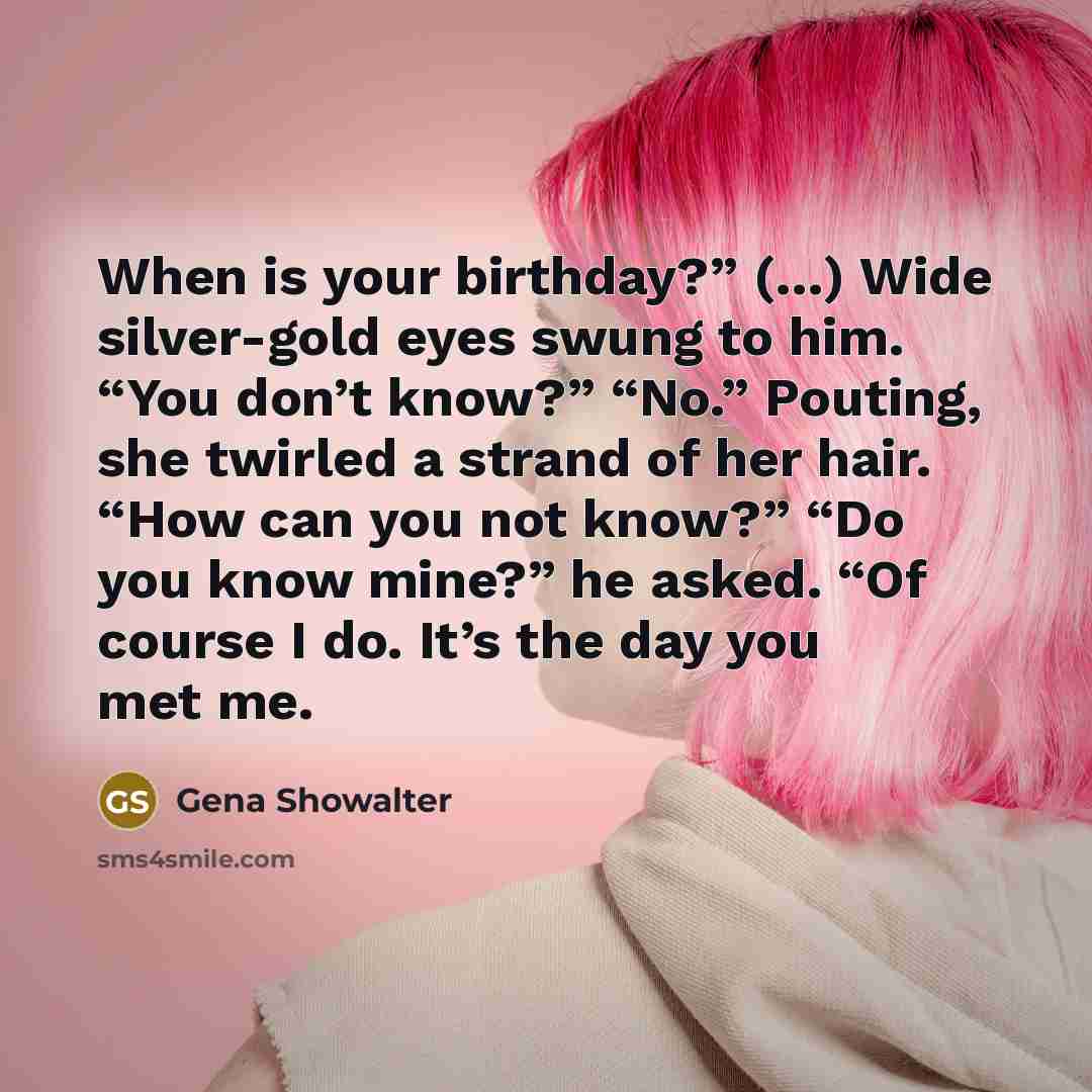 “When is your birthday?” (…) Wide silver-gold eyes swung to him. “You don’t know?” “No.” Pouting, she twirled a strand of her hair. “How can you not know?” “Do you know mine?” he asked. “Of course I do. It’s the day you met me.” quote by Gena Showalter