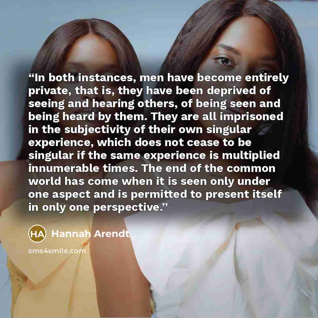 “In both instances, men have become entirely private, that is, they have been deprived of seeing and hearing others, of being seen and being heard by them. They are all imprisoned in the subjectivity of their own singular experience, which does not cease to be singular if the same experience is…” quote by Hannah Arendt