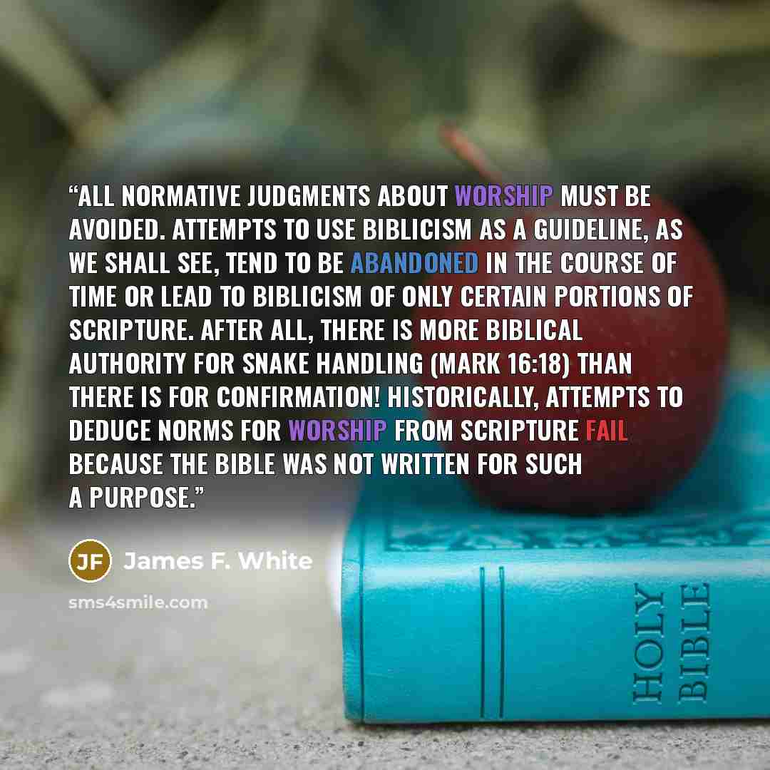 “All normative judgments about worship must be avoided. Attempts to use biblicism as a guideline, as we shall see, tend to be abandoned in the course of time or lead to biblicism of only certain portions of scripture. After all, there is more biblical authority for snake handling (Mark 16:18) than…” quote by James F. White