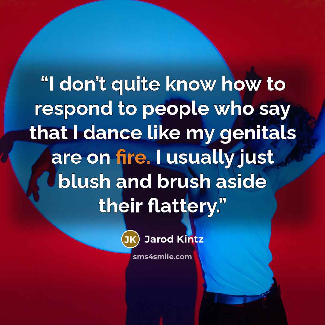 “I don’t quite know how to respond to people who say that I dance like my genitals are on fire. I usually just blush and brush aside their flattery.” quote by Jarod Kintz