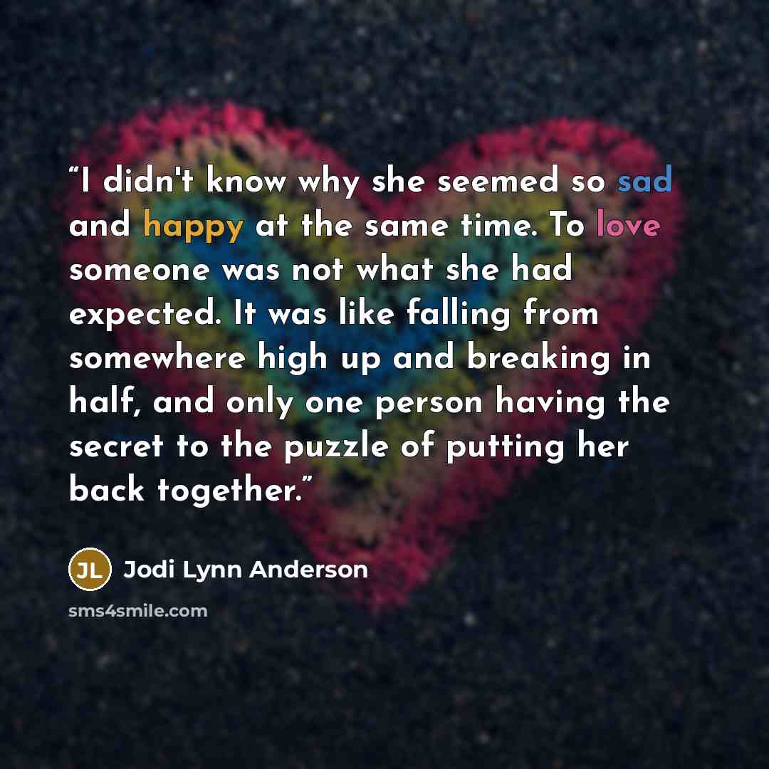 “I didn't know why she seemed so sad and happy at the same time. To love someone was not what she had expected. It was like falling from somewhere high up and breaking in half, and only one person having the secret to the puzzle of putting her back together.” quote by Jodi Lynn Anderson