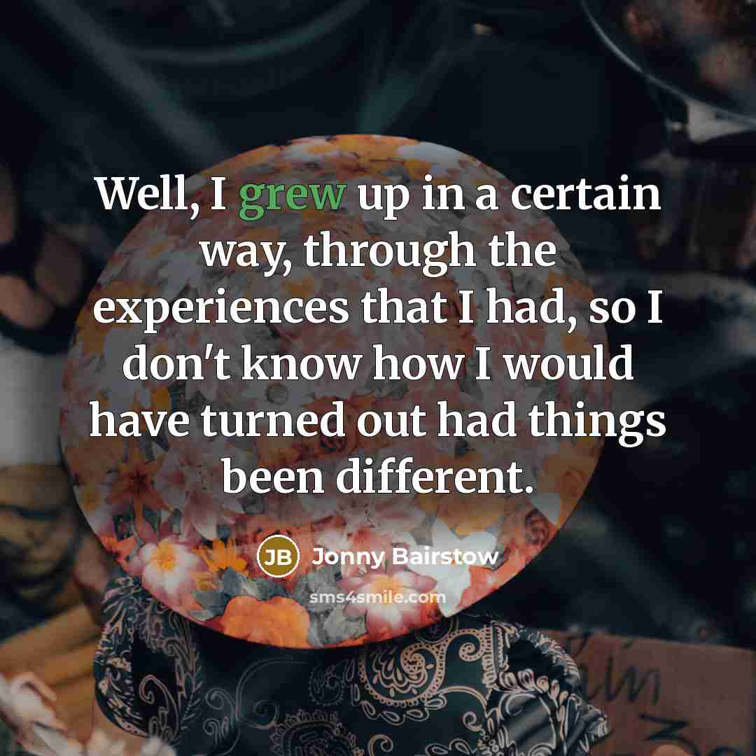 “Well, I grew up in a certain way, through the experiences that I had, so I don't know how I would have turned out had things been different.” quote by Jonny Bairstow