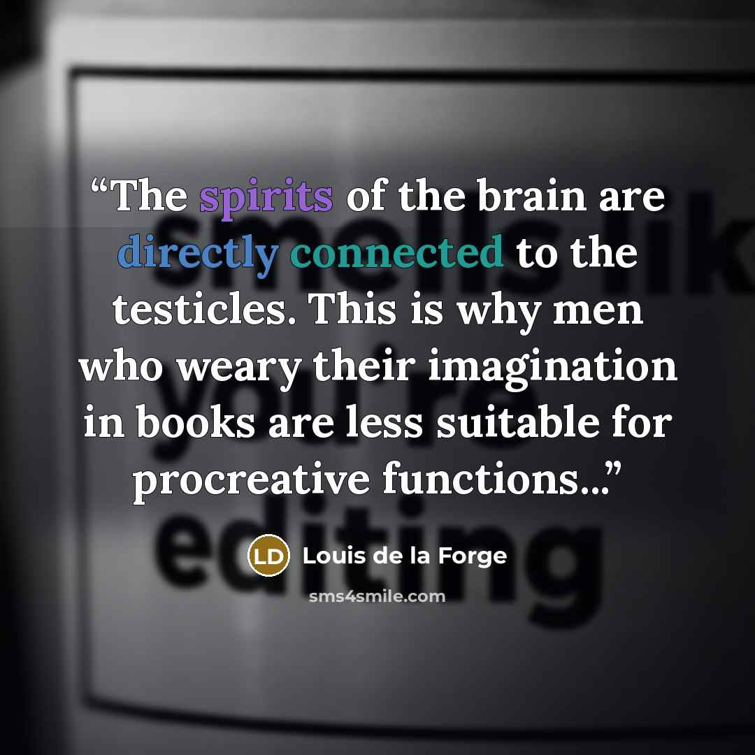 “The spirits of the brain are directly connected to the testicles. This is why men who weary their imagination in books are less suitable for procreative functions...” quote by Louis de la Forge