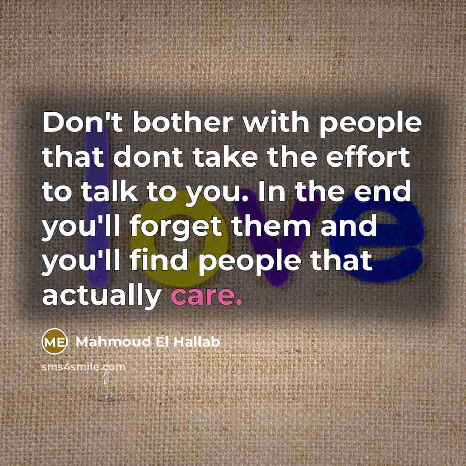 “Don't bother with people that dont take the effort to talk to you. In the end you'll forget them and you'll find people that actually care.” quote by Mahmoud El Hallab