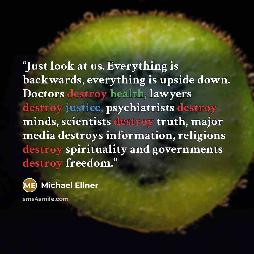 “Just look at us. Everything is backwards, everything is upside down. Doctors destroy health, lawyers destroy justice, psychiatrists destroy minds, scientists destroy truth, major media destroys information, religions destroy spirituality and governments destroy freedom.” quote by Michael Ellner