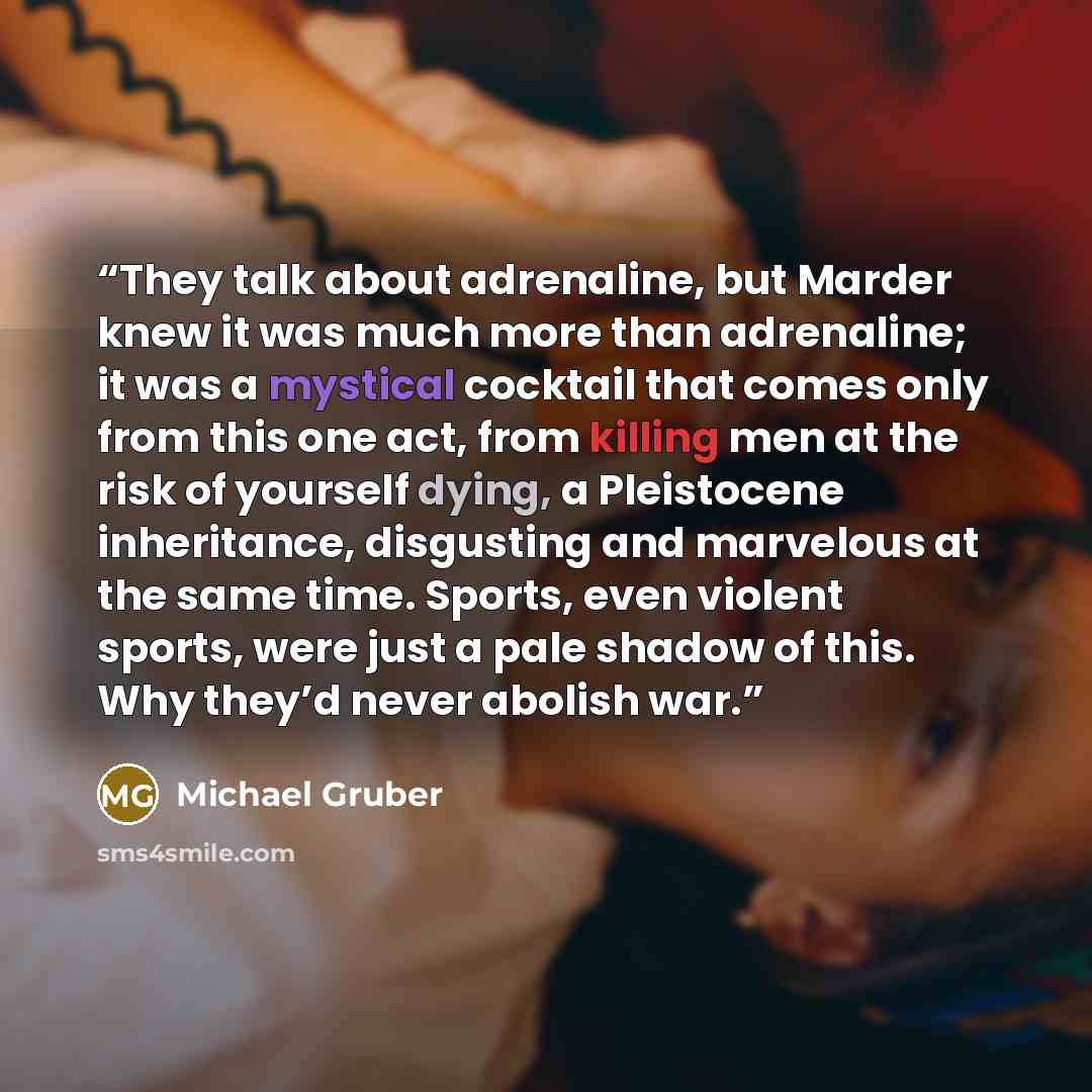 “They talk about adrenaline, but Marder knew it was much more than adrenaline; it was a mystical cocktail that comes only from this one act, from killing men at the risk of yourself dying, a Pleistocene inheritance, disgusting and marvelous at the same time. Sports, even violent sports, were just a…” quote by Michael Gruber