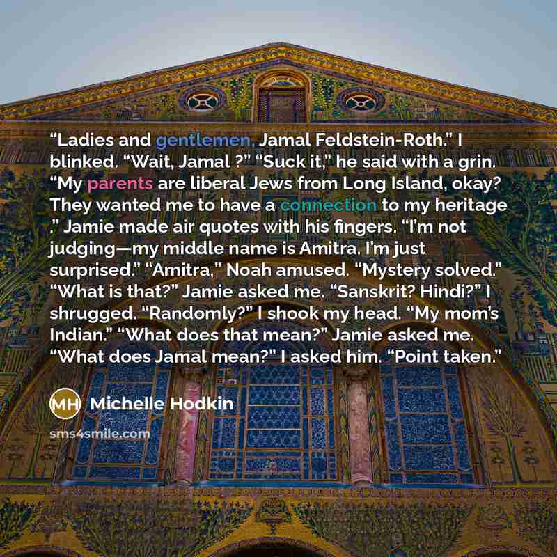 “Ladies and gentlemen, Jamal Feldstein-Roth.” I blinked. “Wait, Jamal ?” “Suck it,” he said with a grin. “My parents are liberal Jews from Long Island, okay? They wanted me to have a connection to my heritage .” Jamie made air quotes with his fingers. “I’m not judging—my middle name is Amitra. I’m…” quote by Michelle Hodkin