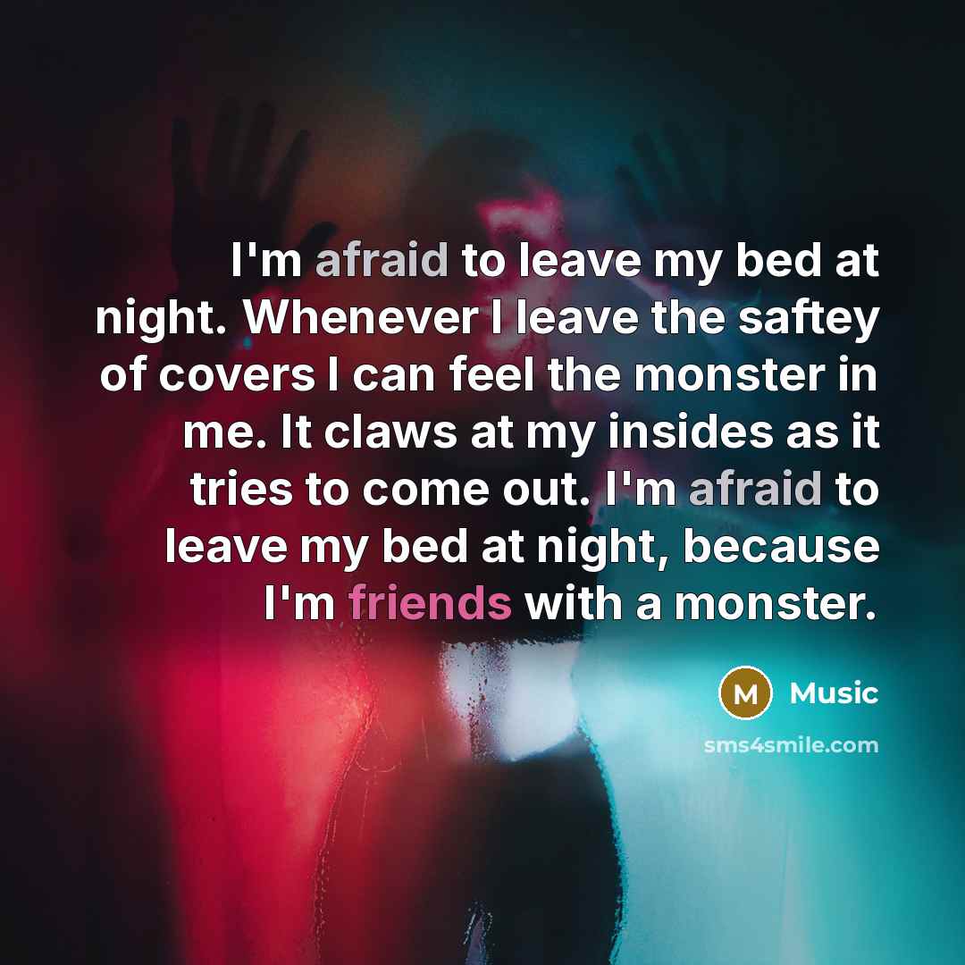 “I'm afraid to leave my bed at night. Whenever I leave the saftey of covers I can feel the monster in me. It claws at my insides as it tries to come out. I'm afraid to leave my bed at night, because I'm friends with a monster.” quote by Music