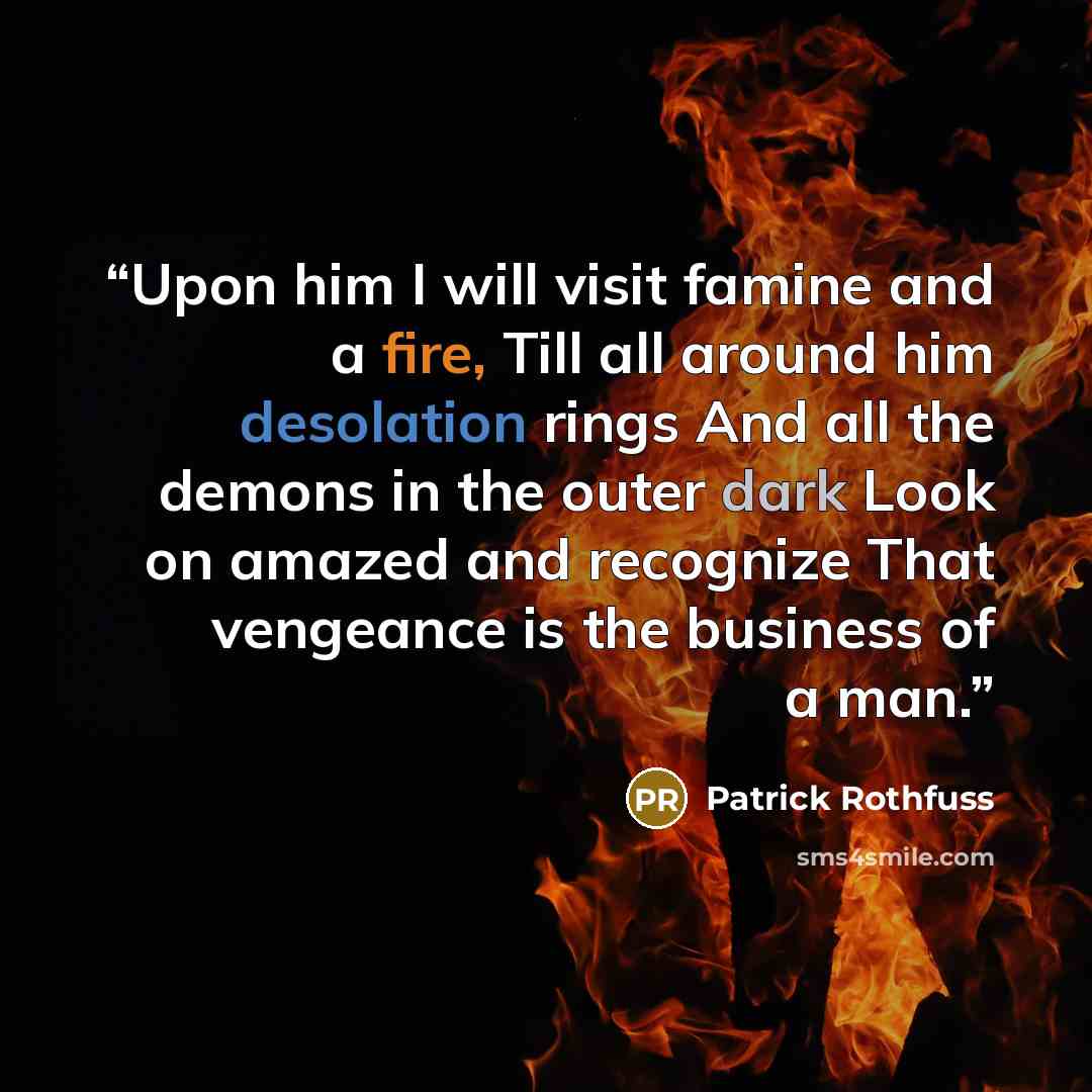 “Upon him I will visit famine and a fire, Till all around him desolation rings And all the demons in the outer dark Look on amazed and recognize That vengeance is the business of a man.” quote by Patrick Rothfuss