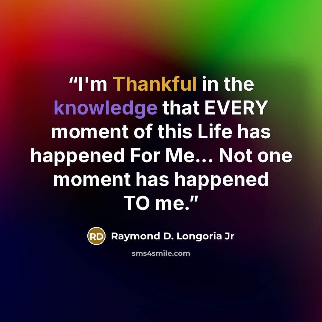 “I'm Thankful in the knowledge that EVERY moment of this Life has happened For Me... Not one moment has happened TO me.” quote by Raymond D. Longoria Jr
