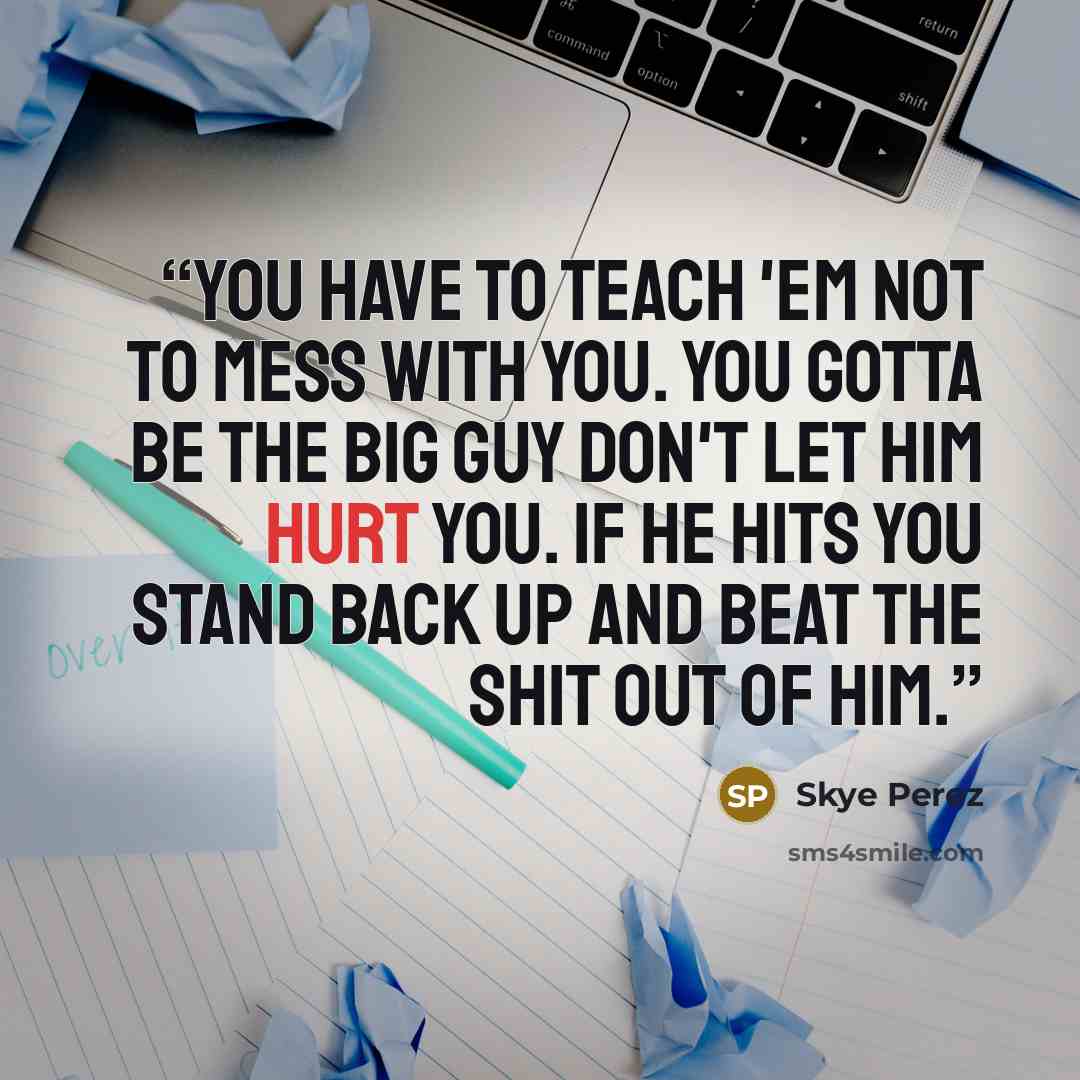 “You have to teach 'em not to mess with you. You gotta be the big guy don't let him hurt you. If he hits you stand back up and beat the shit out of him.” quote by Skye Perez