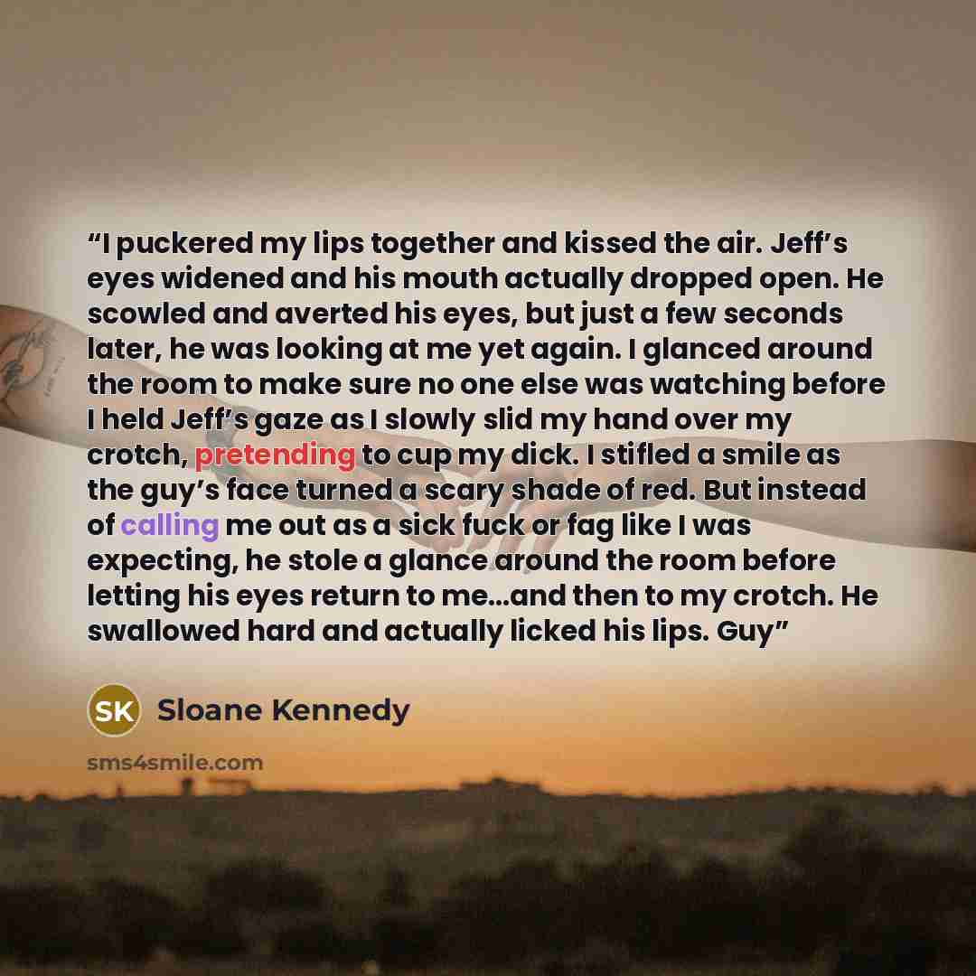 “I puckered my lips together and kissed the air. Jeff’s eyes widened and his mouth actually dropped open. He scowled and averted his eyes, but just a few seconds later, he was looking at me yet again. I glanced around the room to make sure no one else was watching before I held Jeff’s gaze as I…” quote by Sloane Kennedy