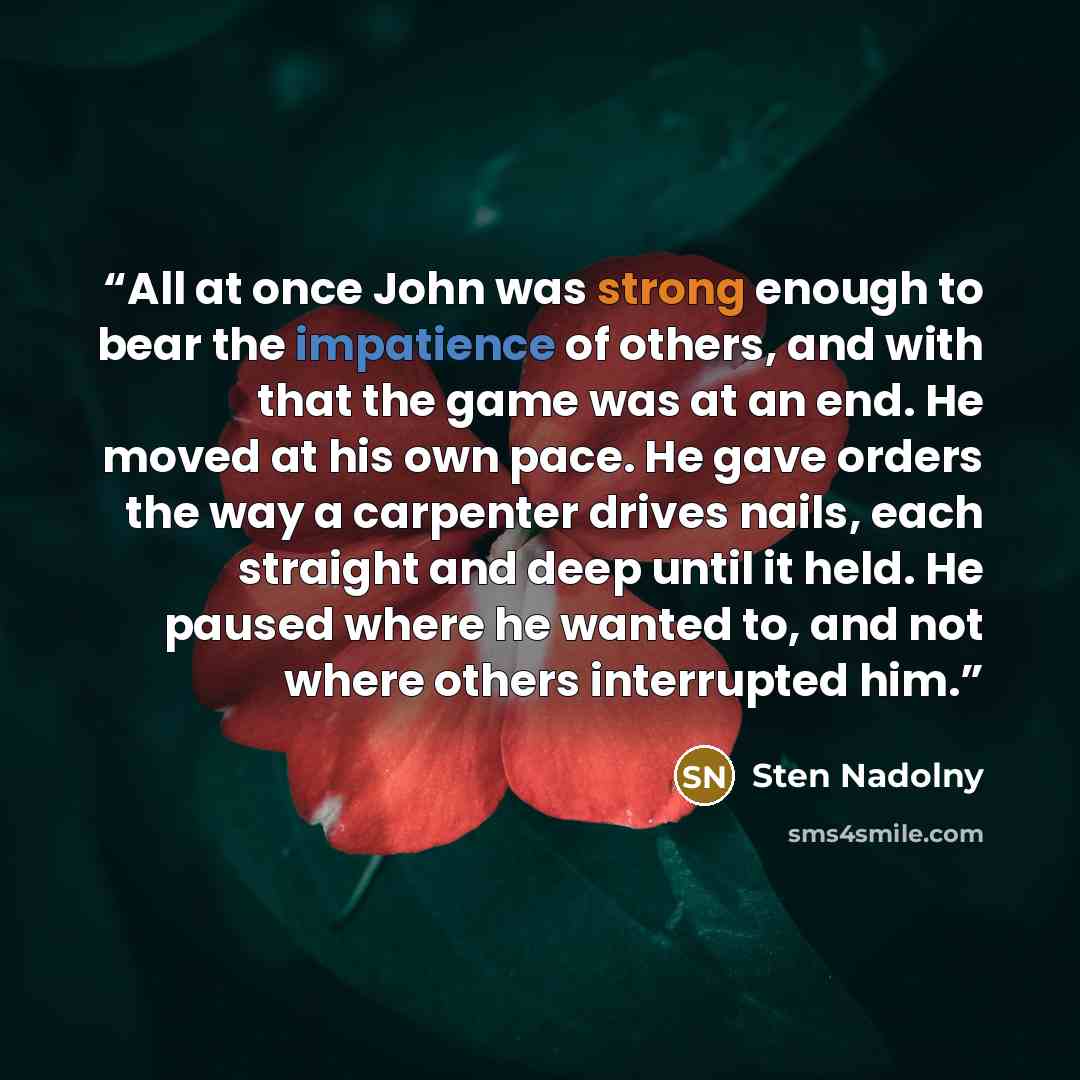 “All at once John was strong enough to bear the impatience of others, and with that the game was at an end. He moved at his own pace. He gave orders the way a carpenter drives nails, each straight and deep until it held. He paused where he wanted to, and not where others interrupted him.” quote by Sten Nadolny