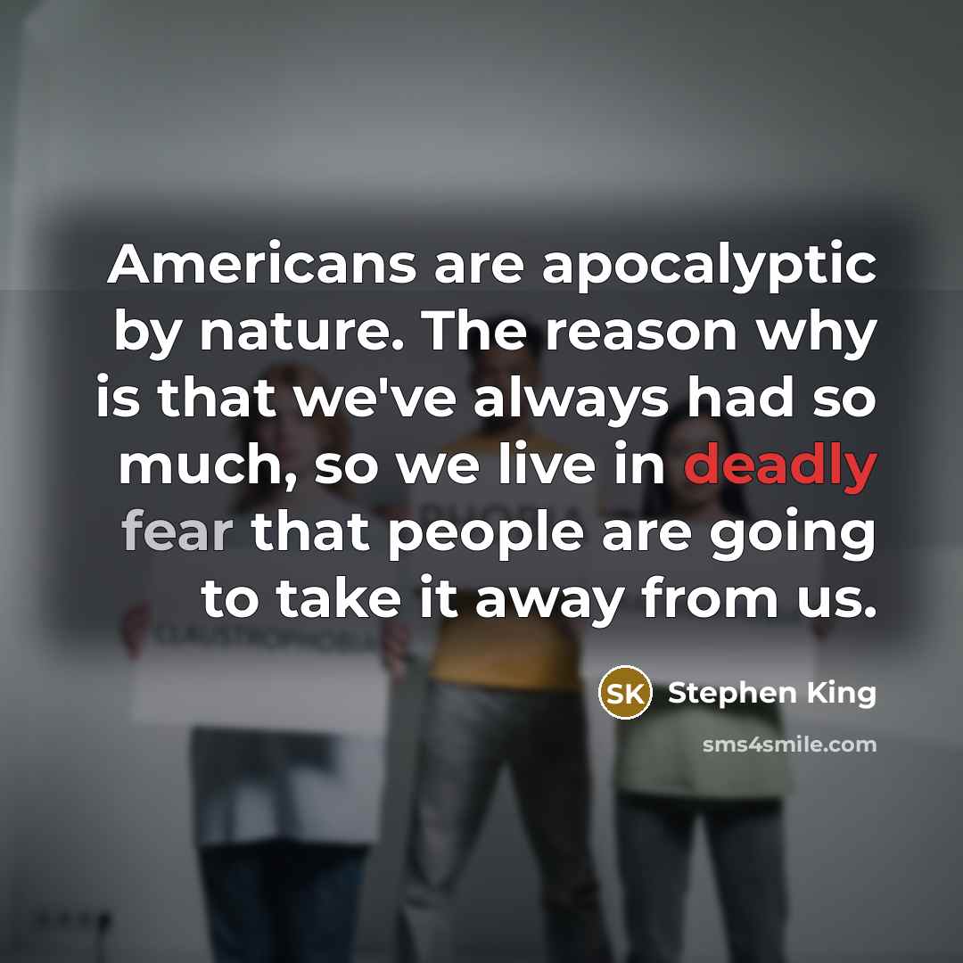 “Americans are apocalyptic by nature. The reason why is that we've always had so much, so we live in deadly fear that people are going to take it away from us.” quote by Stephen King