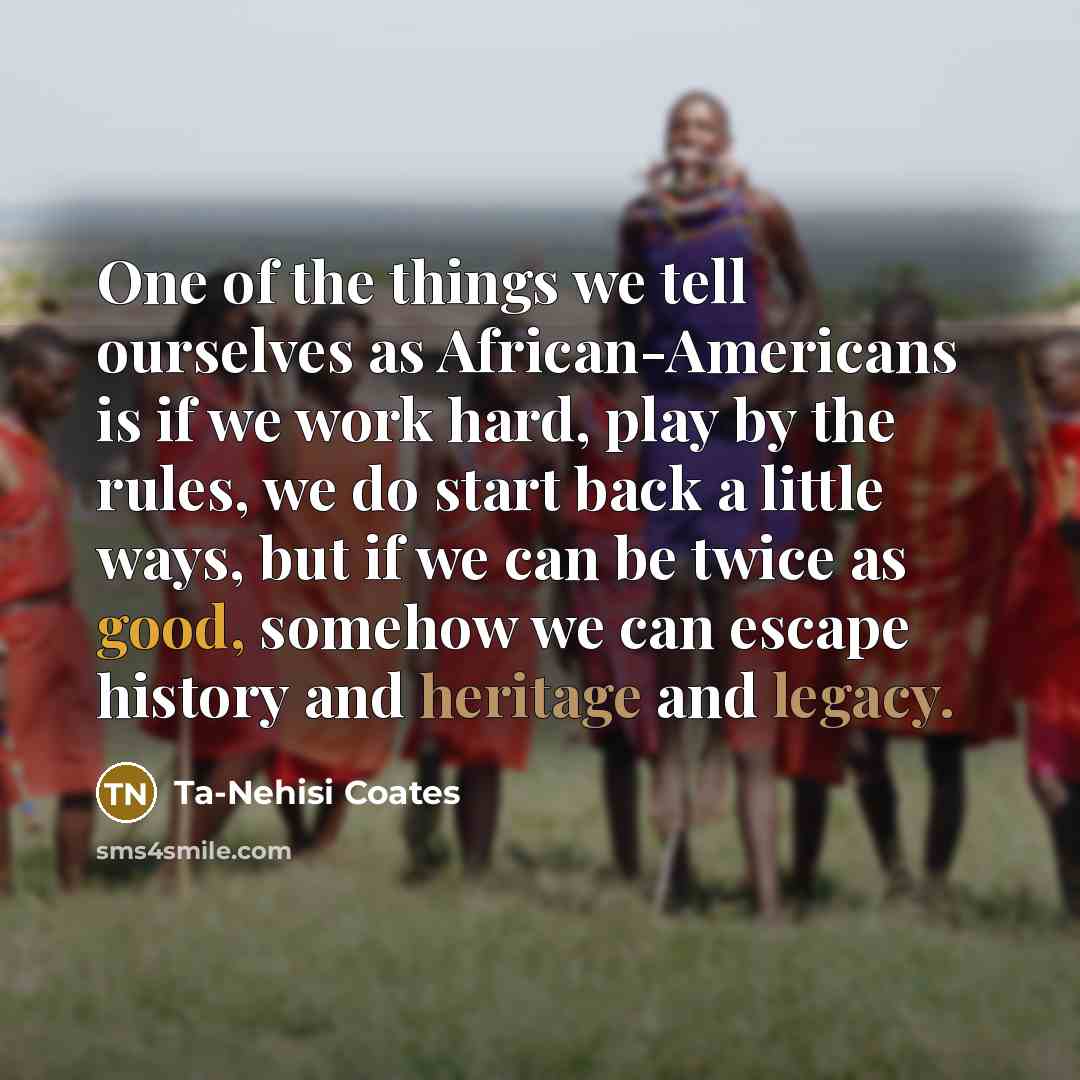 “One of the things we tell ourselves as African-Americans is if we work hard, play by the rules, we do start back a little ways, but if we can be twice as good, somehow we can escape history and heritage and legacy.” quote by Ta-Nehisi Coates