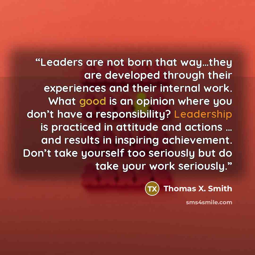 “Leaders are not born that way…they are developed through their experiences and their internal work. What good is an opinion where you don’t have a responsibility? Leadership is practiced in attitude and actions … and results in inspiring achievement. Don’t take yourself too seriously but do take…” quote by Thomas X. Smith
