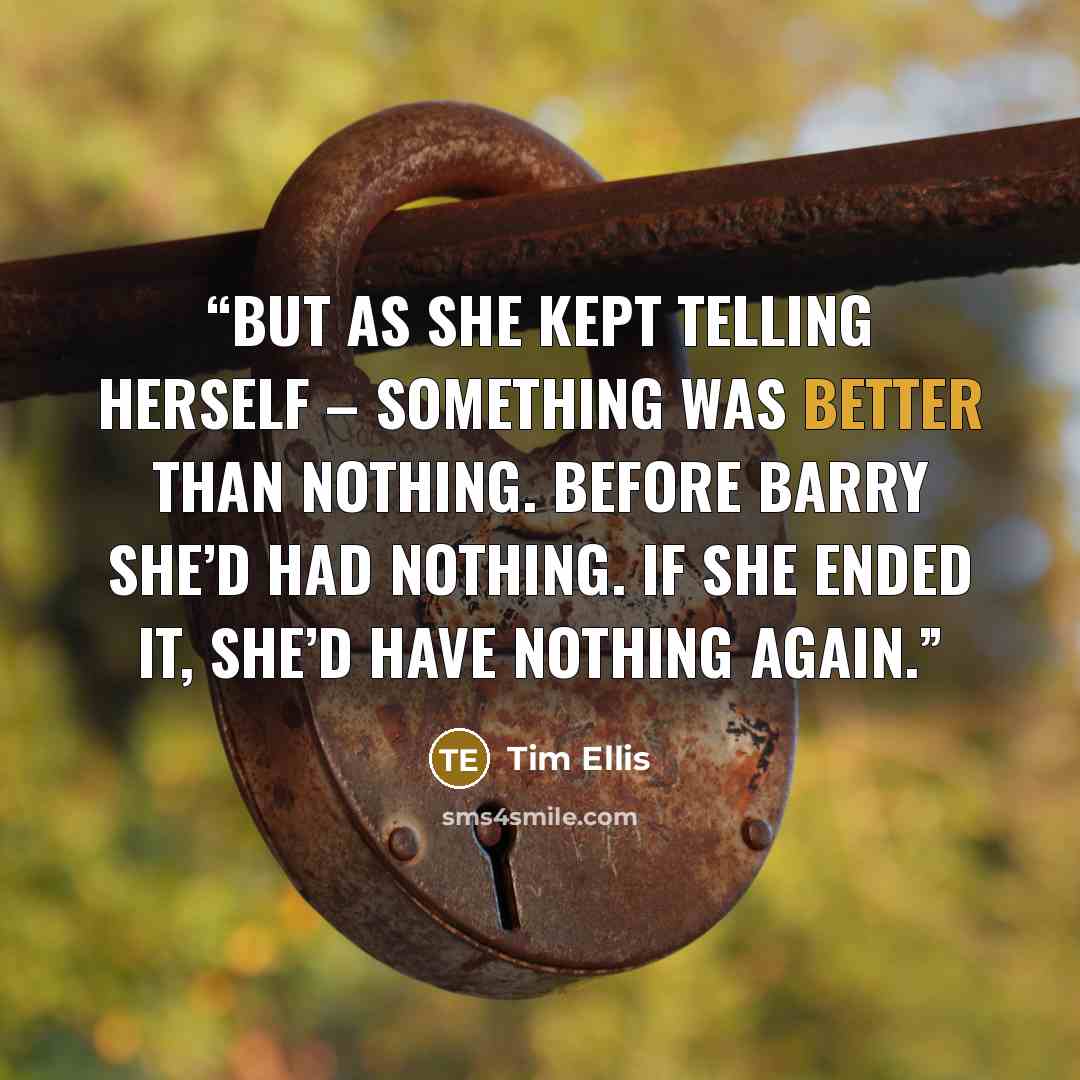 “But as she kept telling herself – something was better than nothing. Before Barry she’d had nothing. If she ended it, she’d have nothing again.” quote by Tim Ellis