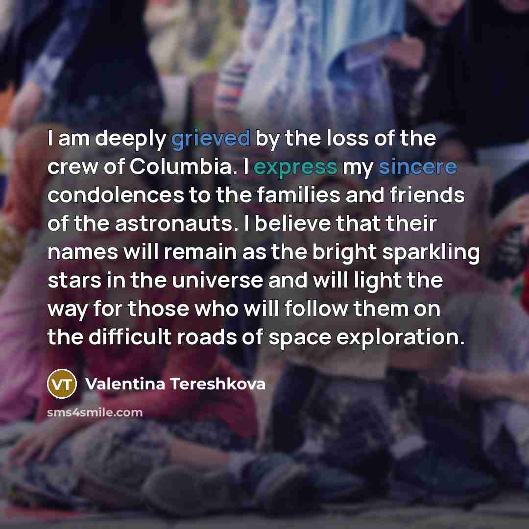 “I am deeply grieved by the loss of the crew of Columbia. I express my sincere condolences to the families and friends of the astronauts. I believe that their names will remain as the bright sparkling stars in the universe and will light the way for those who will follow them on the difficult roads…” quote by Valentina Tereshkova