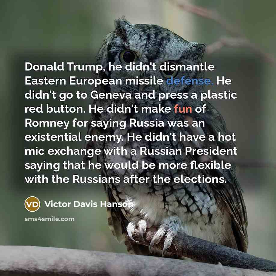 “Donald Trump, he didn't dismantle Eastern European missile defense. He didn't go to Geneva and press a plastic red button. He didn't make fun of Romney for saying Russia was an existential enemy. He didn't have a hot mic exchange with a Russian President saying that he would be more flexible with…” quote by Victor Davis Hanson