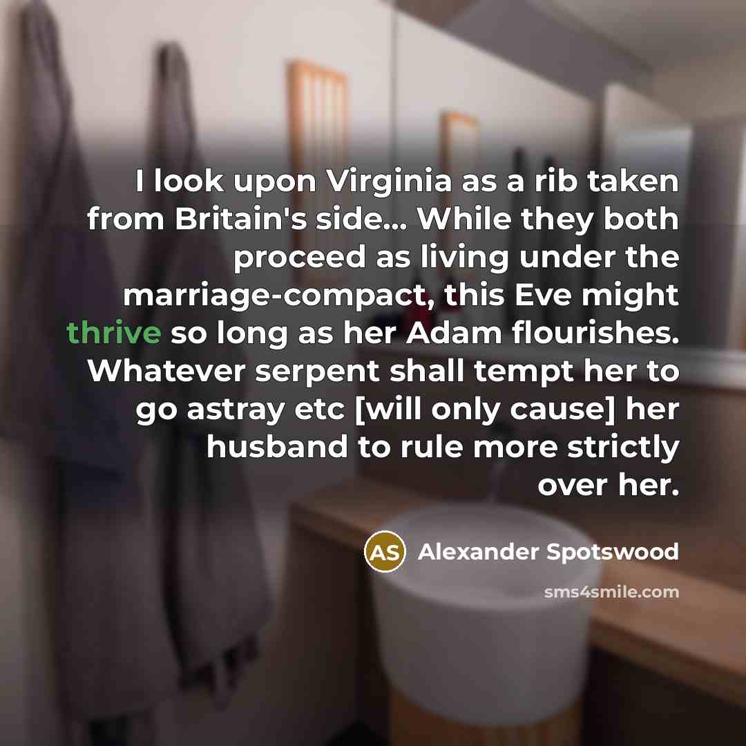 “I look upon Virginia as a rib taken from Britain's side... While they both proceed as living under the marriage-compact, this Eve might thrive so long as her Adam flourishes. Whatever serpent shall tempt her to go astray etc [will only cause] her husband to rule more strictly over her.” quote by Alexander Spotswood