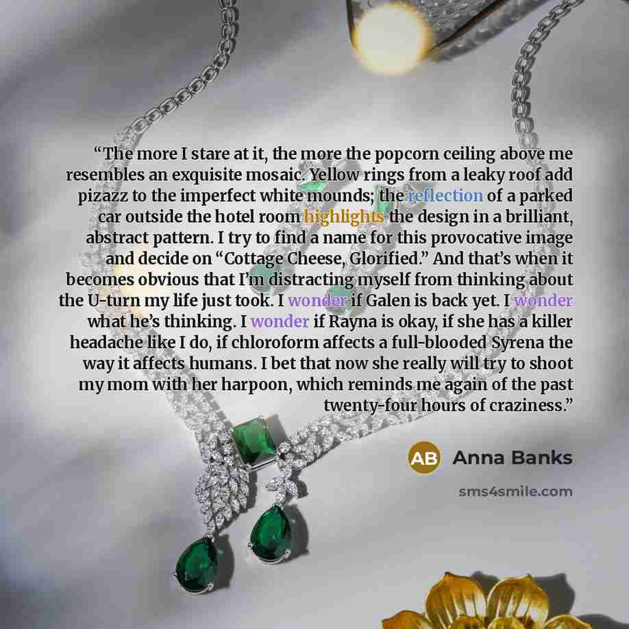 “The more I stare at it, the more the popcorn ceiling above me resembles an exquisite mosaic. Yellow rings from a leaky roof add pizazz to the imperfect white mounds; the reflection of a parked car outside the hotel room highlights the design in a brilliant, abstract pattern. I try to find a name…” quote by Anna Banks