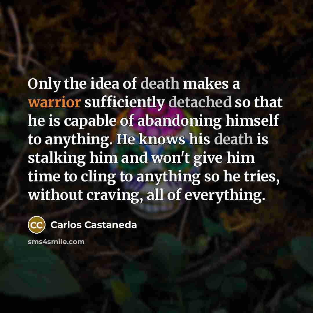 “Only the idea of death makes a warrior sufficiently detached so that he is capable of abandoning himself to anything. He knows his death is stalking him and won't give him time to cling to anything so he tries, without craving, all of everything.” quote by Carlos Castaneda