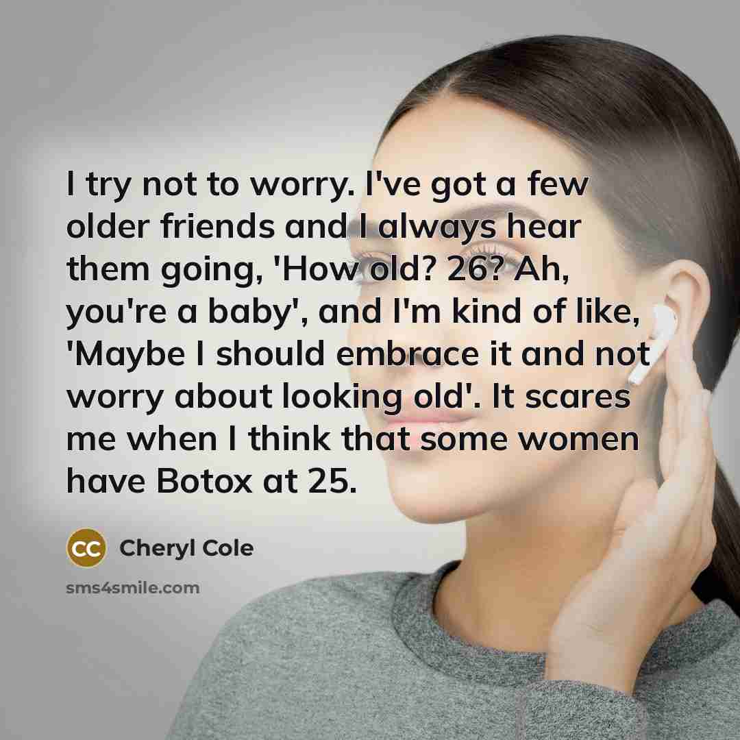 “I try not to worry. I've got a few older friends and I always hear them going, 'How old? 26? Ah, you're a baby', and I'm kind of like, 'Maybe I should embrace it and not worry about looking old'. It scares me when I think that some women have Botox at 25.” quote by Cheryl Cole