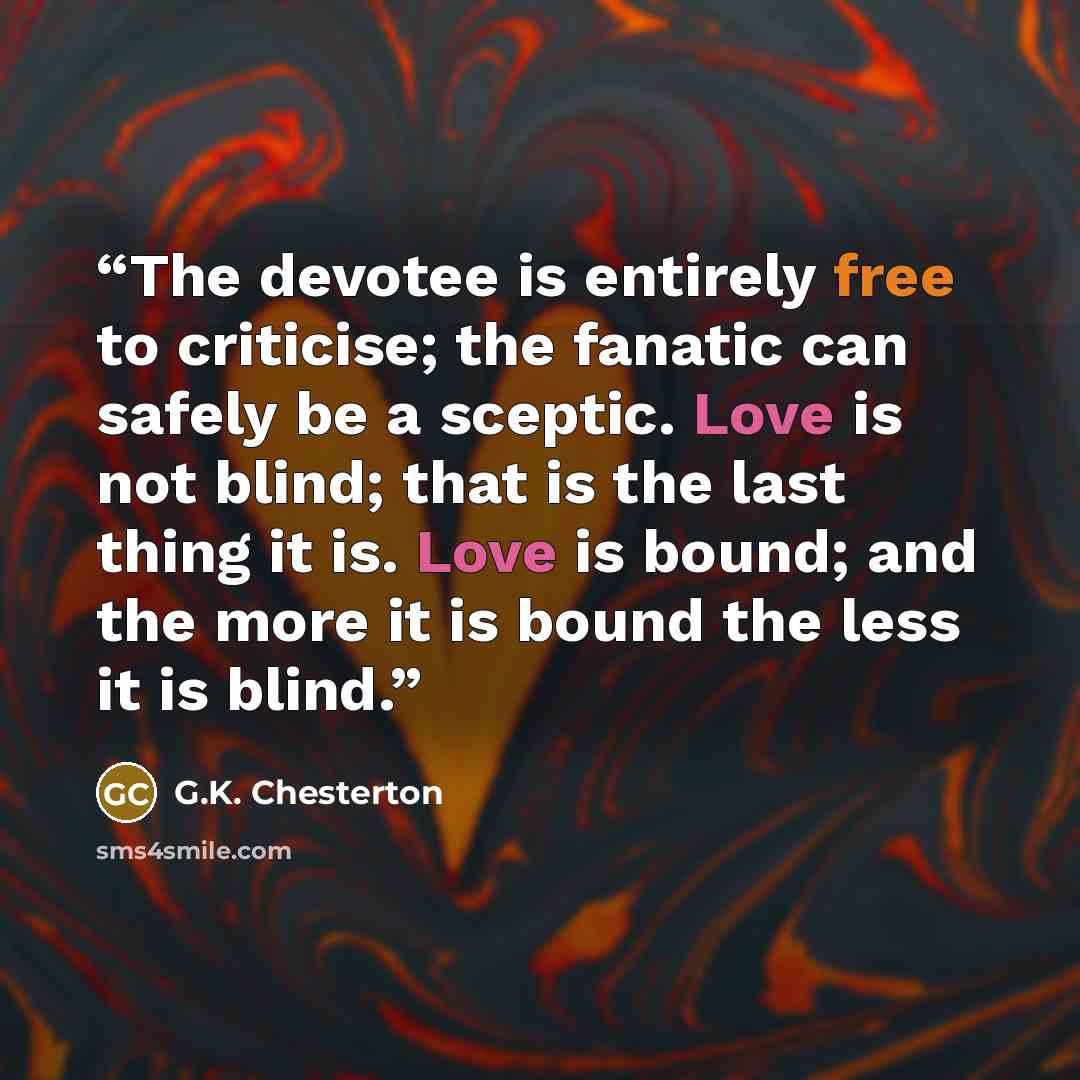 “The devotee is entirely free to criticise; the fanatic can safely be a sceptic. Love is not blind; that is the last thing it is. Love is bound; and the more it is bound the less it is blind.” quote by G.K. Chesterton