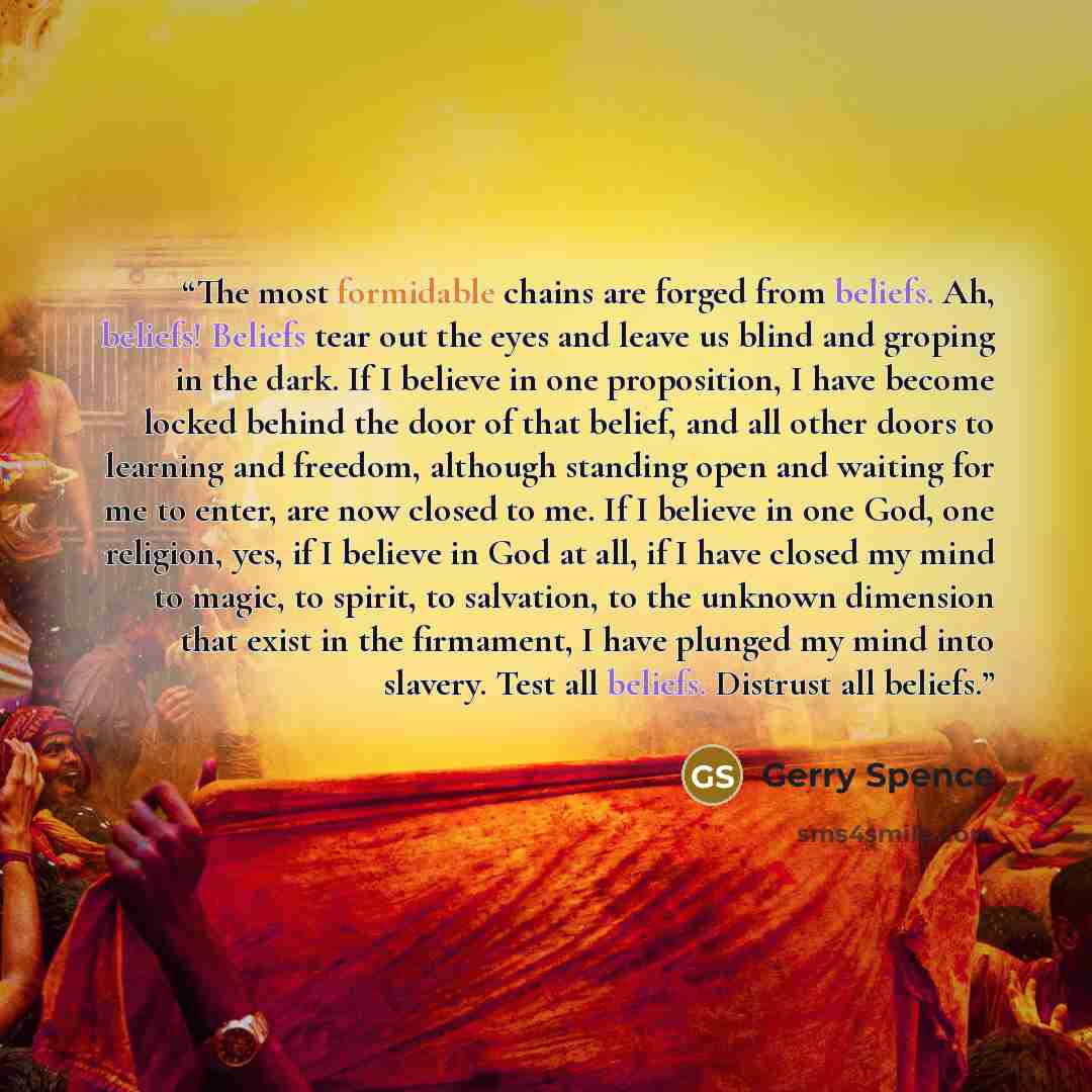 “The most formidable chains are forged from beliefs. Ah, beliefs! Beliefs tear out the eyes and leave us blind and groping in the dark. If I believe in one proposition, I have become locked behind the door of that belief, and all other doors to learning and freedom, although standing open and…” quote by Gerry Spence