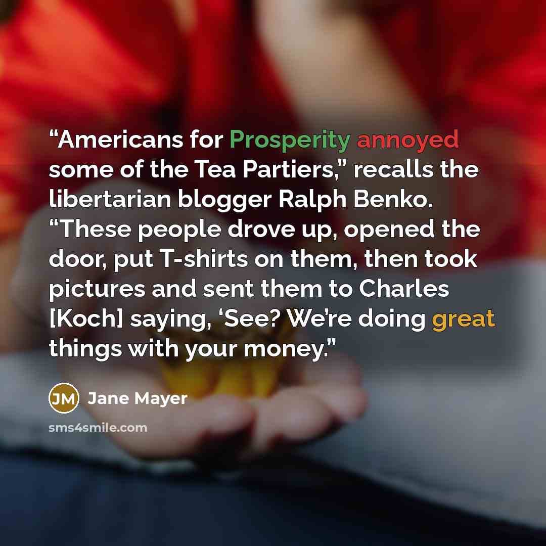 “Americans for Prosperity annoyed some of the Tea Partiers,” recalls the libertarian blogger Ralph Benko. “These people drove up, opened the door, put T-shirts on them, then took pictures and sent them to Charles [Koch] saying, ‘See? We’re doing great things with your money.” quote by Jane Mayer