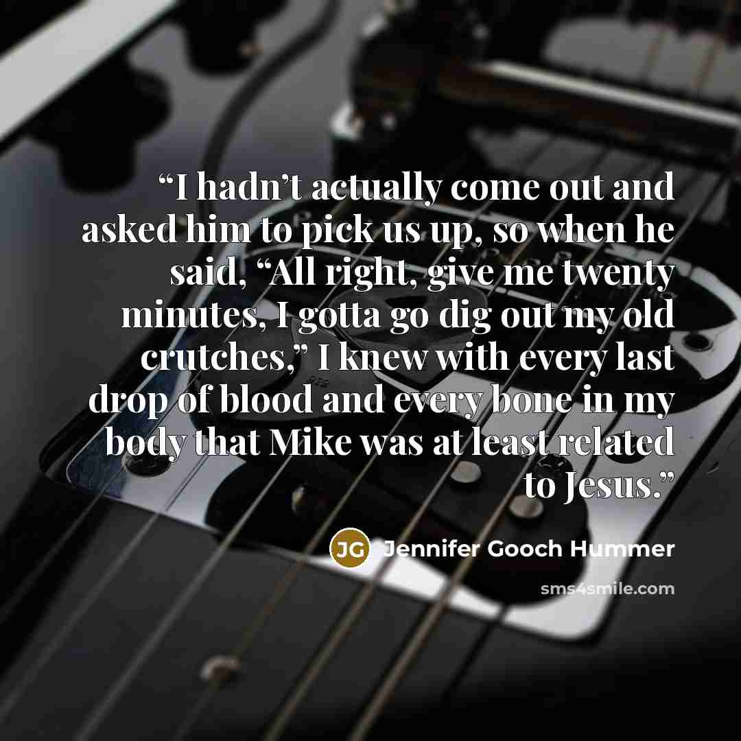 “I hadn’t actually come out and asked him to pick us up, so when he said, “All right, give me twenty minutes, I gotta go dig out my old crutches,” I knew with every last drop of blood and every bone in my body that Mike was at least related to Jesus.” quote by Jennifer Gooch Hummer