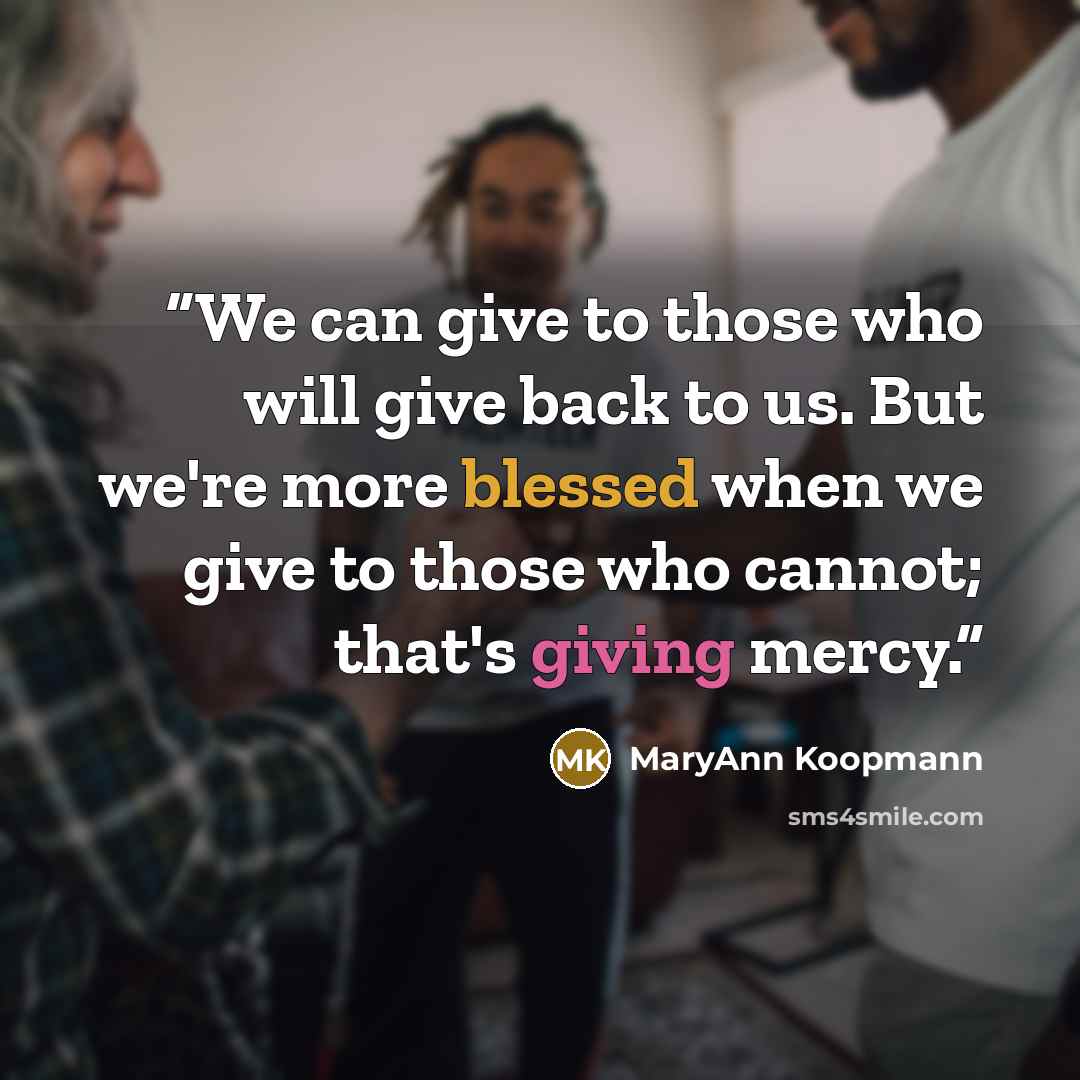 “We can give to those who will give back to us. But we're more blessed when we give to those who cannot; that's giving mercy.” quote by MaryAnn Koopmann