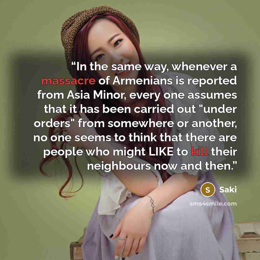 “In the same way, whenever a massacre of Armenians is reported from Asia Minor, every one assumes that it has been carried out "under orders" from somewhere or another, no one seems to think that there are people who might LIKE to kill their neighbours now and then.” quote by Saki