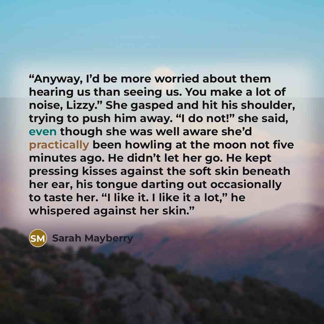 “Anyway, I’d be more worried about them hearing us than seeing us. You make a lot of noise, Lizzy.” She gasped and hit his shoulder, trying to push him away. “I do not!” she said, even though she was well aware she’d practically been howling at the moon not five minutes ago. He didn’t let her go…” quote by Sarah Mayberry