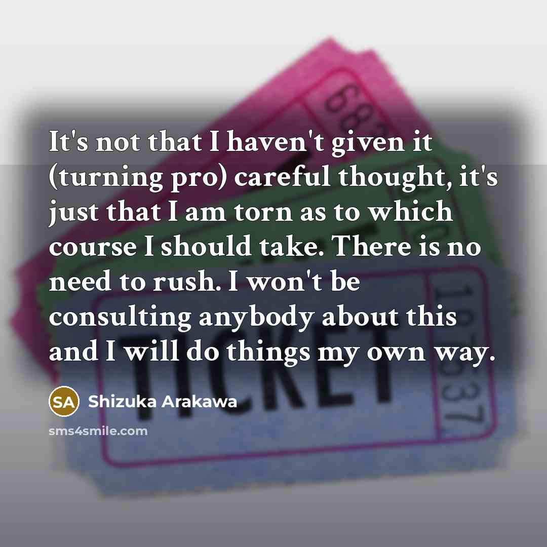 “It's not that I haven't given it (turning pro) careful thought, it's just that I am torn as to which course I should take. There is no need to rush. I won't be consulting anybody about this and I will do things my own way.” quote by Shizuka Arakawa