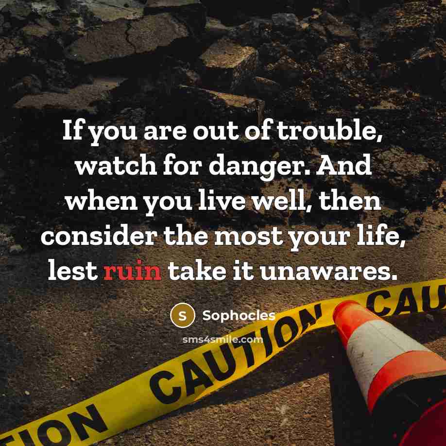 “If you are out of trouble, watch for danger. And when you live well, then consider the most your life, lest ruin take it unawares.” quote by Sophocles