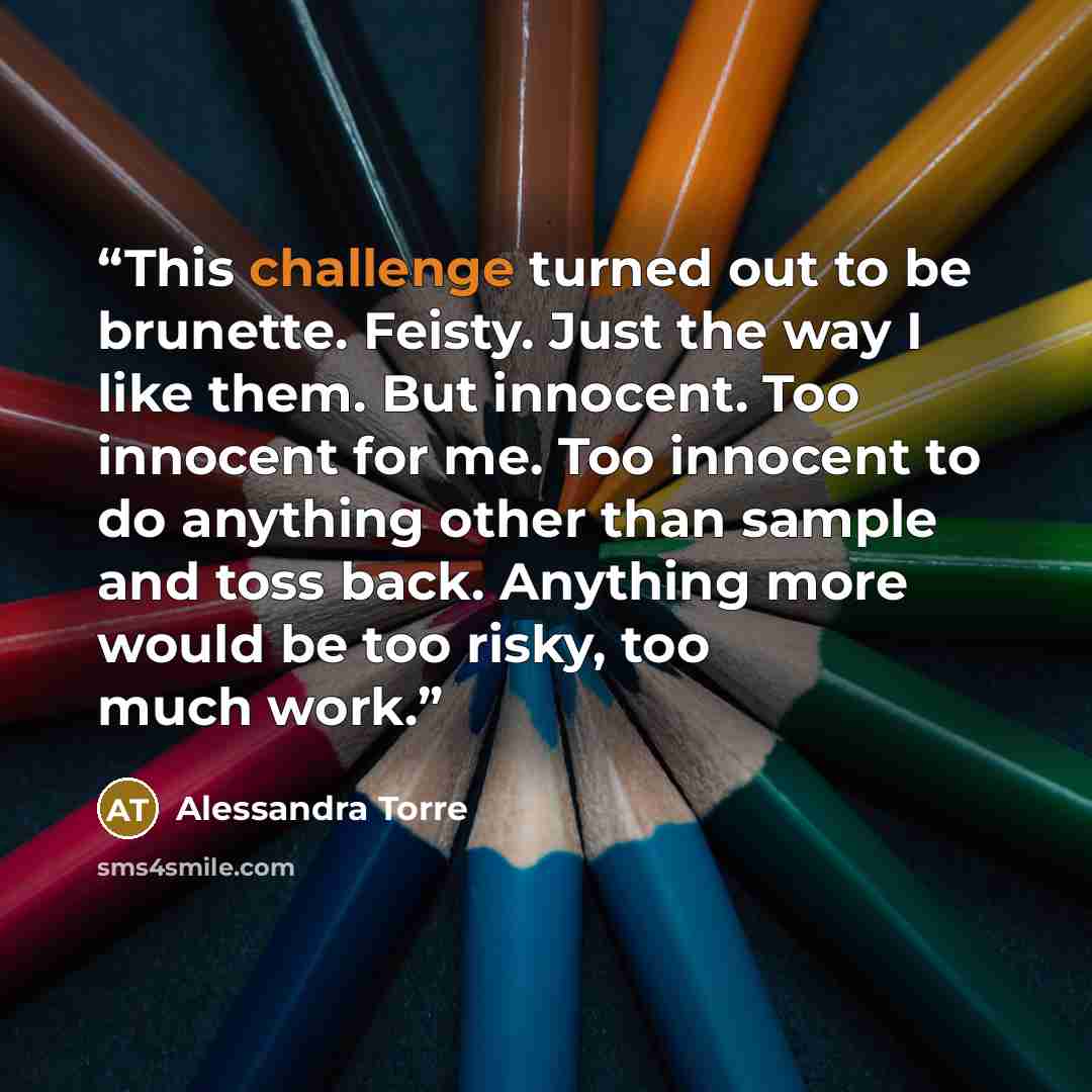 “This challenge turned out to be brunette. Feisty. Just the way I like them. But innocent. Too innocent for me. Too innocent to do anything other than sample and toss back. Anything more would be too risky, too much work.” quote by Alessandra Torre