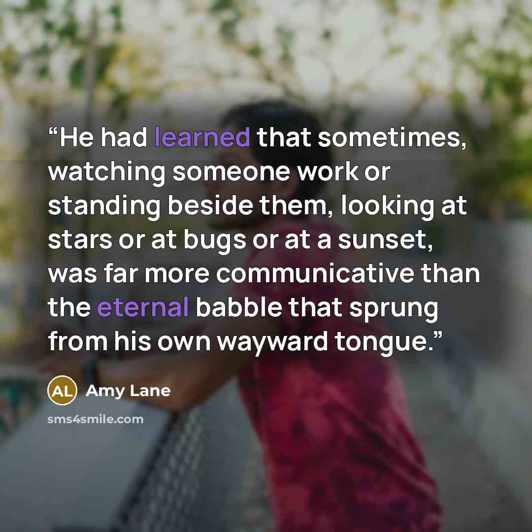 “He had learned that sometimes, watching someone work or standing beside them, looking at stars or at bugs or at a sunset, was far more communicative than the eternal babble that sprung from his own wayward tongue.” quote by Amy Lane