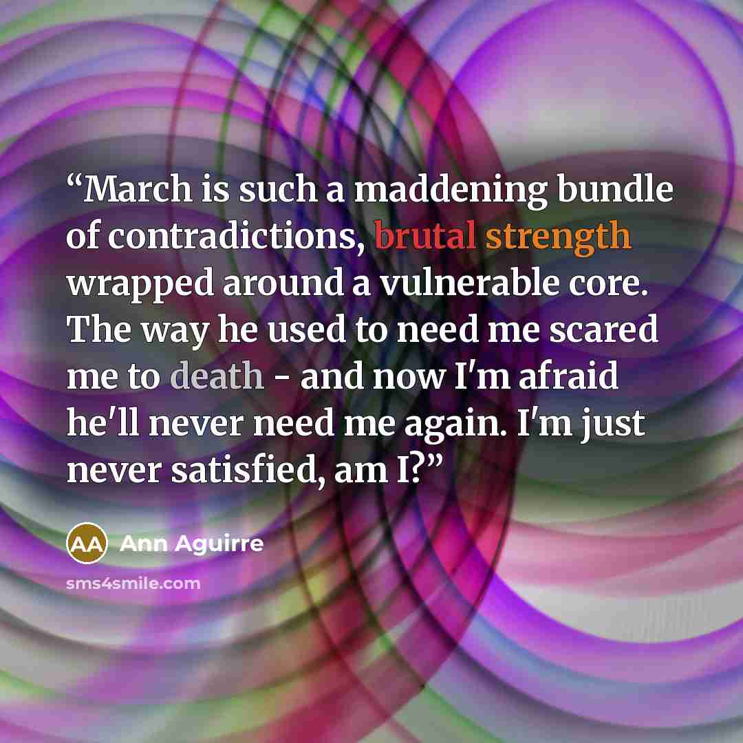 “March is such a maddening bundle of contradictions, brutal strength wrapped around a vulnerable core. The way he used to need me scared me to death - and now I'm afraid he'll never need me again. I'm just never satisfied, am I?” quote by Ann Aguirre