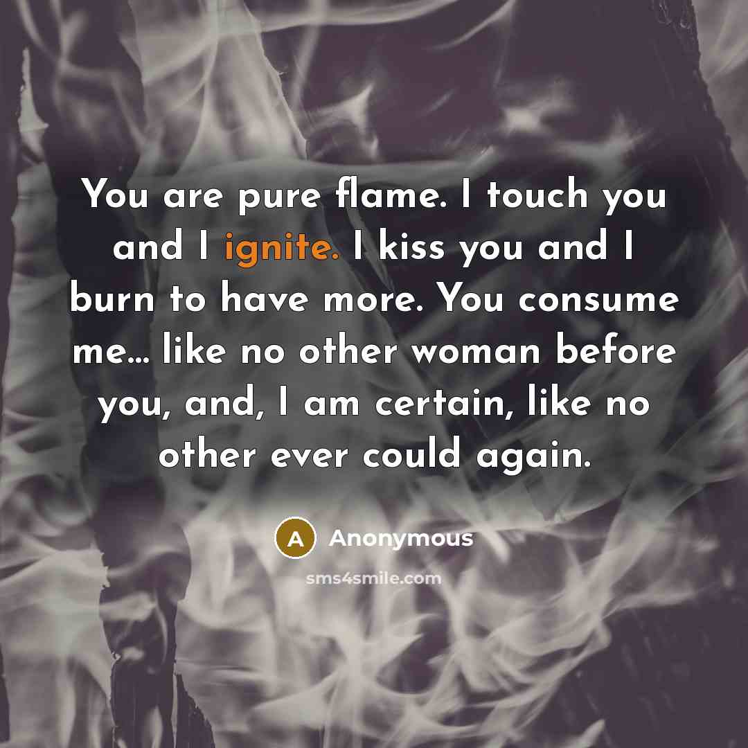 “You are pure flame. I touch you and I ignite. I kiss you and I burn to have more. You consume me… like no other woman before you, and, I am certain, like no other ever could again.” quote by Anonymous