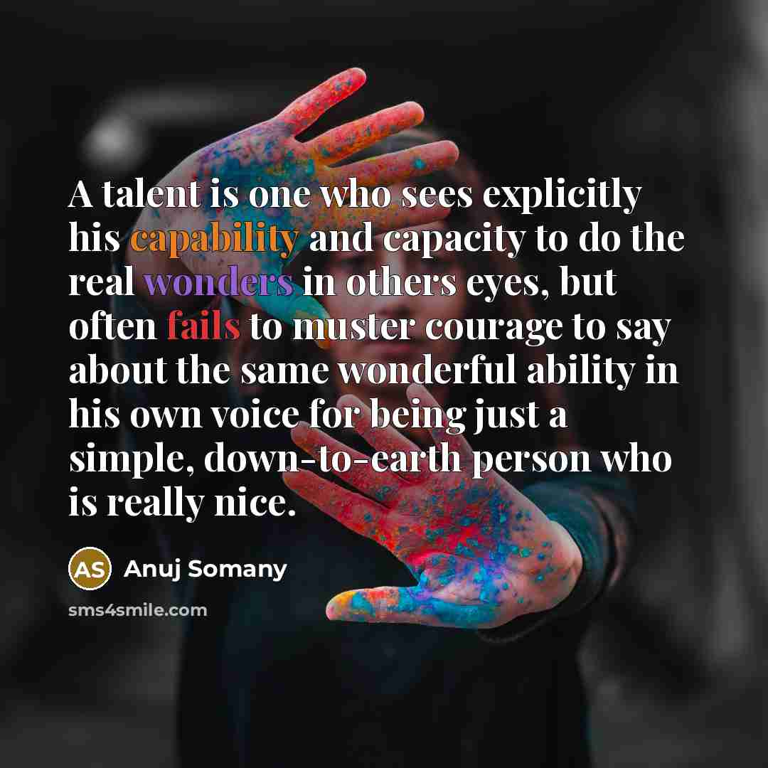 “A talent is one who sees explicitly his capability and capacity to do the real wonders in others eyes, but often fails to muster courage to say about the same wonderful ability in his own voice for being just a simple, down-to-earth person who is really nice.” quote by Anuj Somany