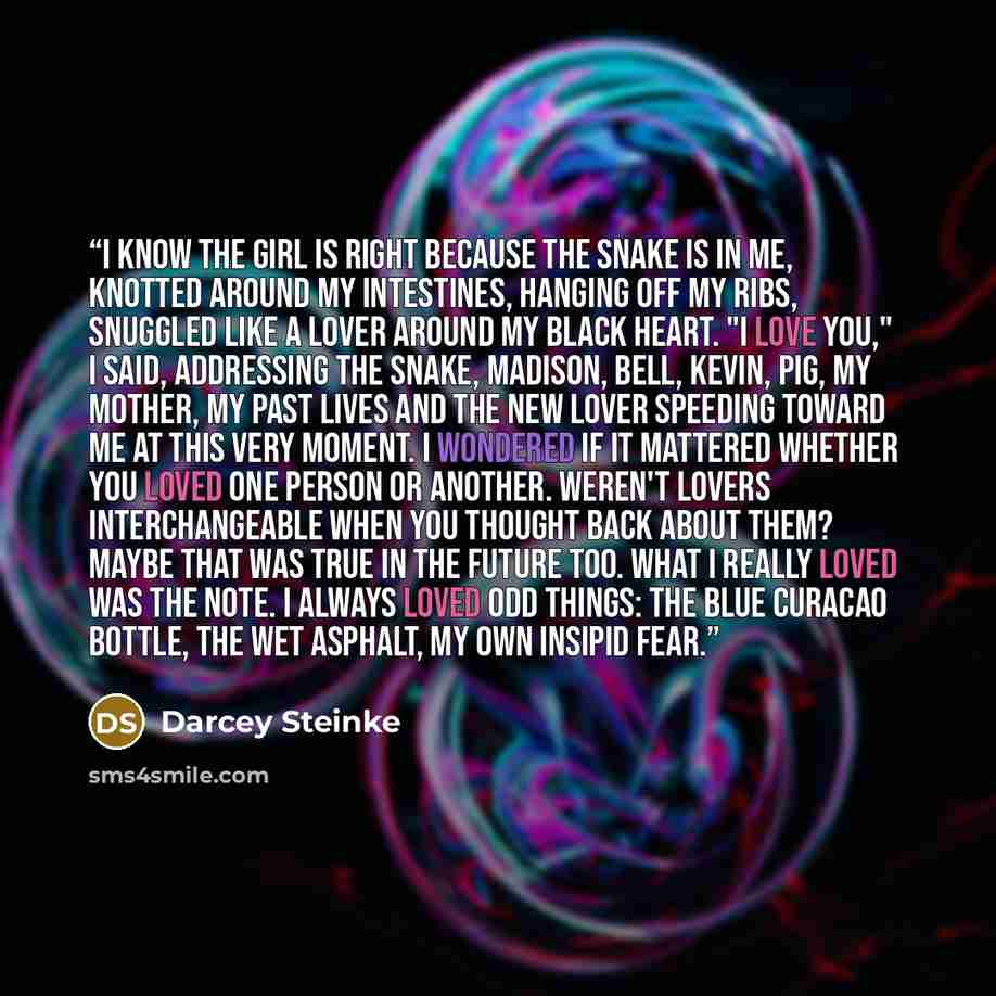 “I know the girl is right because the snake is in me, knotted around my intestines, hanging off my ribs, snuggled like a lover around my black heart. "I love you," I said, addressing the snake, Madison, Bell, Kevin, Pig, my mother, my past lives and the new lover speeding toward me at this very…” quote by Darcey Steinke