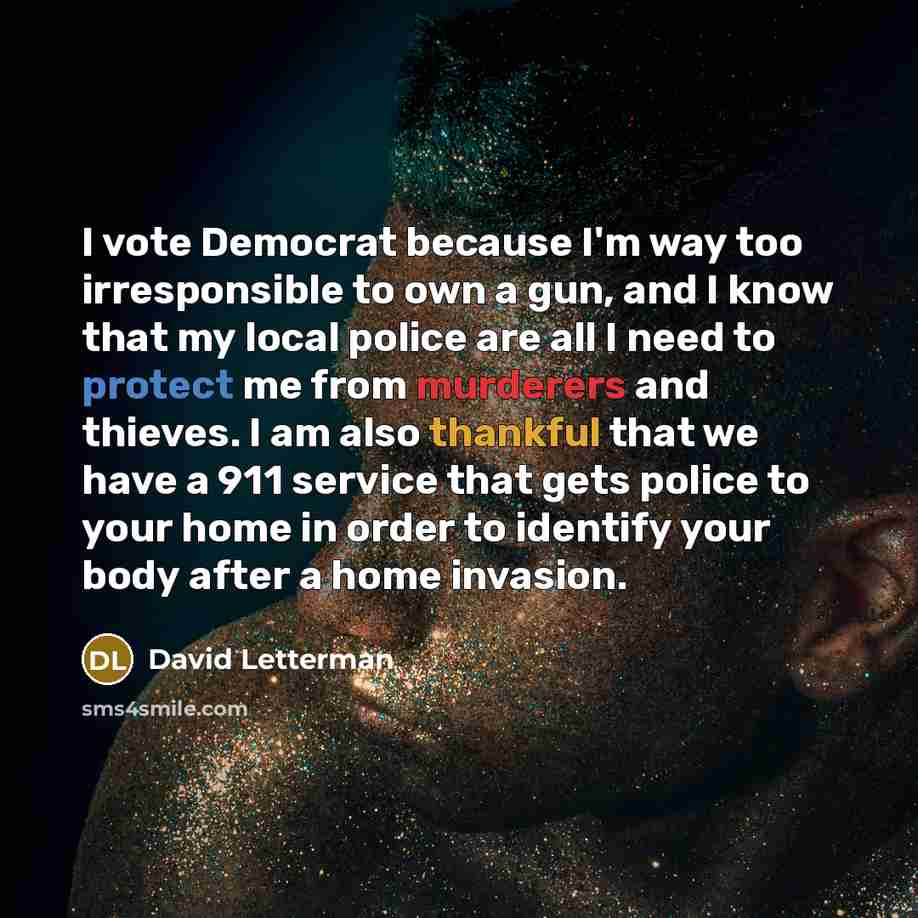 “I vote Democrat because I'm way too irresponsible to own a gun, and I know that my local police are all I need to protect me from murderers and thieves. I am also thankful that we have a 911 service that gets police to your home in order to identify your body after a home invasion.” quote by David Letterman