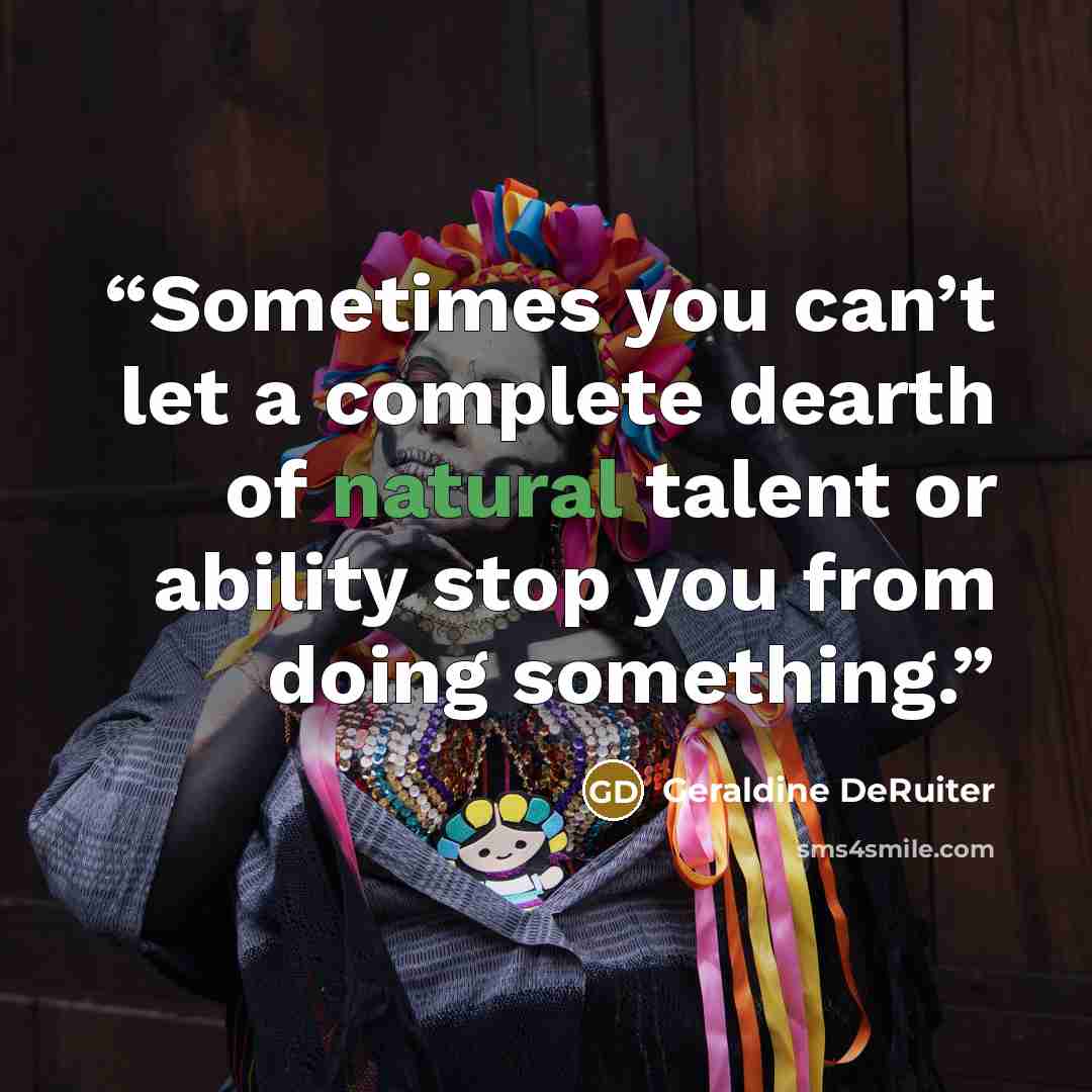 “Sometimes you can’t let a complete dearth of natural talent or ability stop you from doing something.” quote by Geraldine DeRuiter