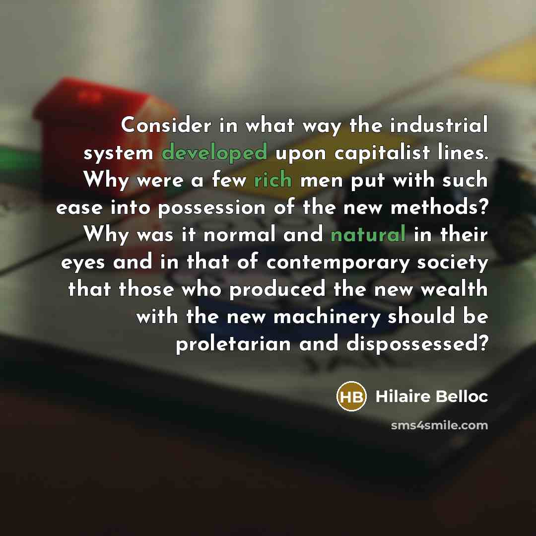 “Consider in what way the industrial system developed upon capitalist lines. Why were a few rich men put with such ease into possession of the new methods? Why was it normal and natural in their eyes and in that of contemporary society that those who produced the new wealth with the new machinery…” quote by Hilaire Belloc