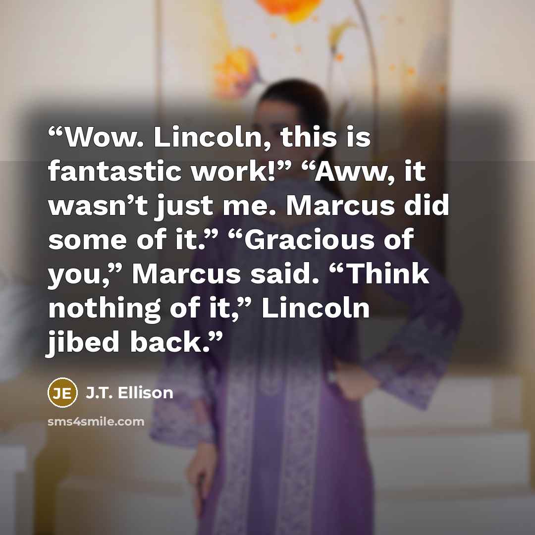 “Wow. Lincoln, this is fantastic work!” “Aww, it wasn’t just me. Marcus did some of it.” “Gracious of you,” Marcus said. “Think nothing of it,” Lincoln jibed back.” quote by J.T. Ellison
