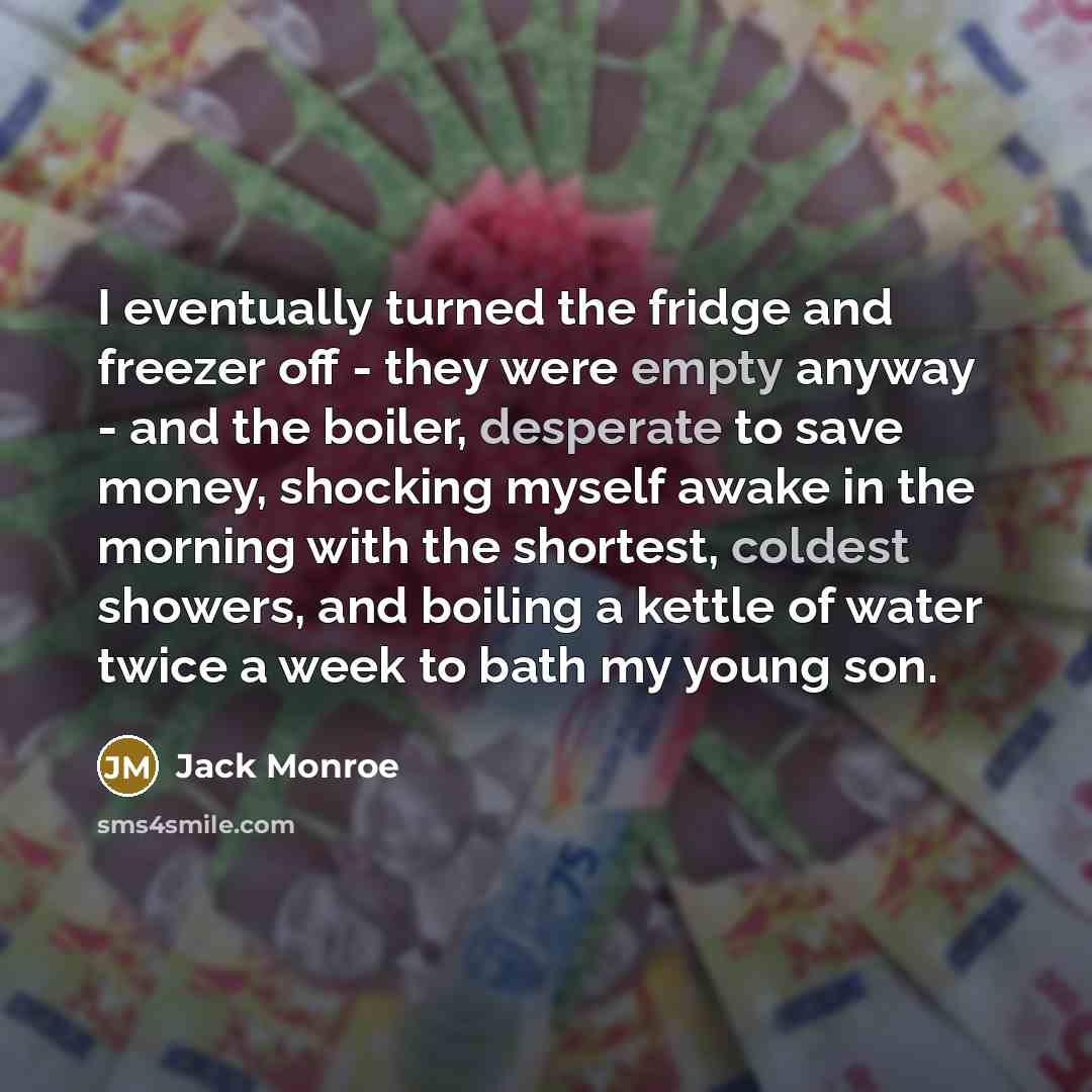 “I eventually turned the fridge and freezer off - they were empty anyway - and the boiler, desperate to save money, shocking myself awake in the morning with the shortest, coldest showers, and boiling a kettle of water twice a week to bath my young son.” quote by Jack Monroe